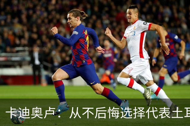 卡迪奥卢：从不后悔选择代表土耳其效力 我们拥有极其狂热的球迷